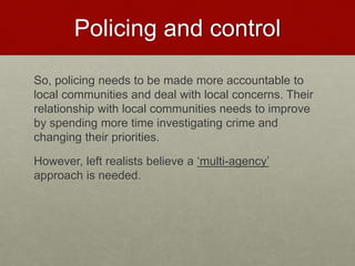 Policing and control 
So, policing needs to be made more accountable to 
local communities and deal with local concerns. Their 
relationship with local communities needs to improve 
by spending more time investigating crime and 
changing their priorities. 
However, left realists believe a ‘multi-agency’ 
approach is needed. 
 