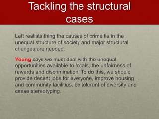 Tackling the structural 
cases 
Left realists thing the causes of crime lie in the 
unequal structure of society and major structural 
changes are needed. 
Young says we must deal with the unequal 
opportunities available to locals, the unfairness of 
rewards and discrimination. To do this, we should 
provide decent jobs for everyone, improve housing 
and community facilities, be tolerant of diversity and 
cease stereotyping. 
 