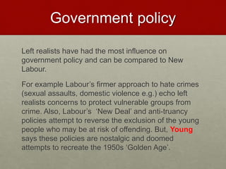Government policy 
Left realists have had the most influence on 
government policy and can be compared to New 
Labour. 
For example Labour’s firmer approach to hate crimes 
(sexual assaults, domestic violence e.g.) echo left 
realists concerns to protect vulnerable groups from 
crime. Also, Labour’s ‘New Deal’ and anti-truancy 
policies attempt to reverse the exclusion of the young 
people who may be at risk of offending. But, Young 
says these policies are nostalgic and doomed 
attempts to recreate the 1950s ‘Golden Age’. 
 