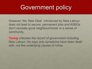 Government policy 
However, the ‘New Deal’ introduced by New Labour 
does not lead to secure, permanent jobs and ASBOs 
don’t recreate good neighbourhoods or a sense of 
community. 
Young criticises the record of government including 
New Labour. He says only symptoms have been dealt 
with, not the underlying causes of crime. 
 