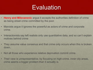 Evaluation 
• Henry and Milovanovic argue it accepts the authorities definition of crime 
as being street crime committed by the poor. 
• Marxists argue it ignores the powerful as actors of crime and corporate 
crime. 
• Interactionists say left realists only use quantitative data, and so can’t explain 
motives behind crime 
• They assume value consenus and that crime only occurs when this is broken 
down, 
• Not all those who experience relative deprivation commit crime. 
• Their view is unrepresentative; by focusing on high-crime, inner city areas, 
crime seems a bigger problem than it actually is. 
 