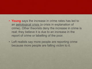 • Young says the increase in crime rates has led to 
an aetiological crisis (a crisis in explanation of 
crime). Other theorists deny the increase in crime is 
real; they believe it is due to an increase in the 
report of crime or labelling of the poor. 
• Left realists say more people are reporting crime 
because more people are falling victim to it. 
 