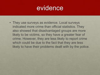 evidence 
• They use surveys as evidence. Local surveys 
indicated more crime than official statistics. They 
also showed that disadvantaged groups are more 
likely to be victims, so they have a greater fear of 
crime. However, they are less likely to report crime 
which could be due to the fact that they are less 
likely to have their problems dealt with by the police. 
 