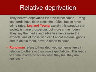 Relative deprivation 
• They believe deprivation isn’t the direct cause – living 
standards have risen since the 1950s, but so have 
crime rates. Lea and Young explain this paradox that 
society is more prosperous but more crime ridden. 
They say the media and advertisements raise the 
expectations of those who can’t afford material goods 
and to obtain them, have to resort to crime. 
• Runciman refers to how deprived someone feels in 
relation to others or their own expectations. This leads 
to crime in order to obtain what they feel they are 
entitled to. 
 