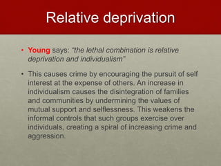 Relative deprivation 
• Young says: “the lethal combination is relative 
deprivation and individualism” 
• This causes crime by encouraging the pursuit of self 
interest at the expense of others. An increase in 
individualism causes the disintegration of families 
and communities by undermining the values of 
mutual support and selflessness. This weakens the 
informal controls that such groups exercise over 
individuals, creating a spiral of increasing crime and 
aggression. 
 