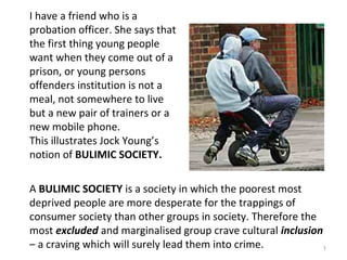 I have a friend who is a
probation officer. She says that
the first thing young people
want when they come out of a
prison, or young persons
offenders institution is not a
meal, not somewhere to live
but a new pair of trainers or a
new mobile phone.
This illustrates Jock Young’s
notion of BULIMIC SOCIETY.
A BULIMIC SOCIETY is a society in which the poorest most
deprived people are more desperate for the trappings of
consumer society than other groups in society. Therefore the
most excluded and marginalised group crave cultural inclusion
– a craving which will surely lead them into crime. 1
 