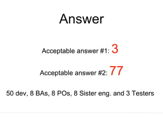 Answer
Acceptable answer #1: 3
Acceptable answer #2: 77
50 dev, 8 BAs, 8 POs, 8 Sister eng. and 3 Testers
 