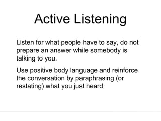 Active Listening
Listen for what people have to say, do not
prepare an answer while somebody is
talking to you.
Use positive body language and reinforce
the conversation by paraphrasing (or
restating) what you just heard
 