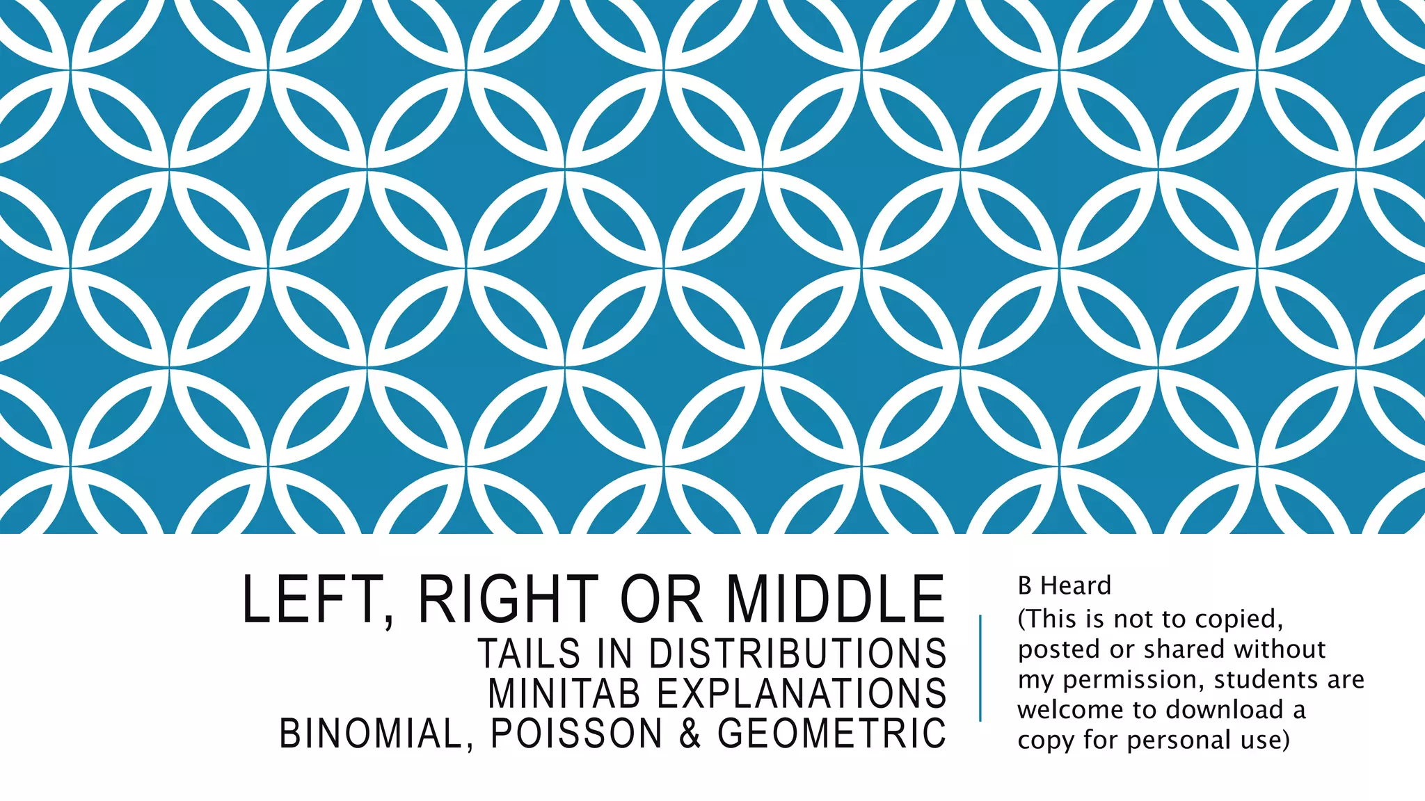 LEFT, RIGHT OR MIDDLE
TAILS IN DISTRIBUTIONS
MINITAB EXPLANATIONS
BINOMIAL, POISSON & GEOMETRIC
B Heard
(This is not to copied,
posted or shared without
my permission, students are
welcome to download a
copy for personal use)
 