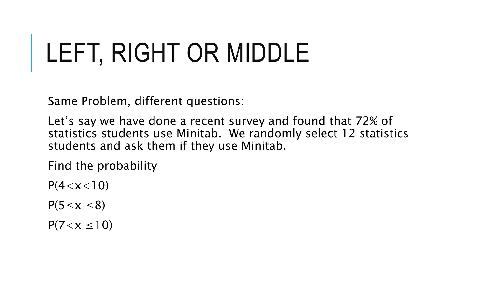 LEFT, RIGHT OR MIDDLE
Same Problem, different questions:
Let’s say we have done a recent survey and found that 72% of
statistics students use Minitab. We randomly select 12 statistics
students and ask them if they use Minitab.
Find the probability
P(4<x<10)
P(5≤x ≤8)
P(7<x ≤10)
 
