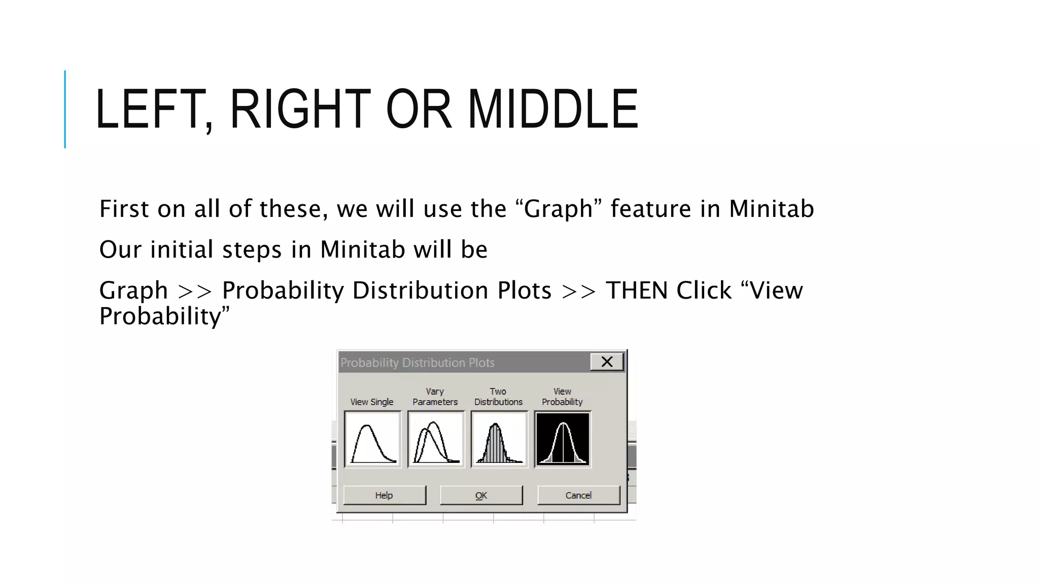 LEFT, RIGHT OR MIDDLE
First on all of these, we will use the “Graph” feature in Minitab
Our initial steps in Minitab will be
Graph >> Probability Distribution Plots >> THEN Click “View
Probability”
 