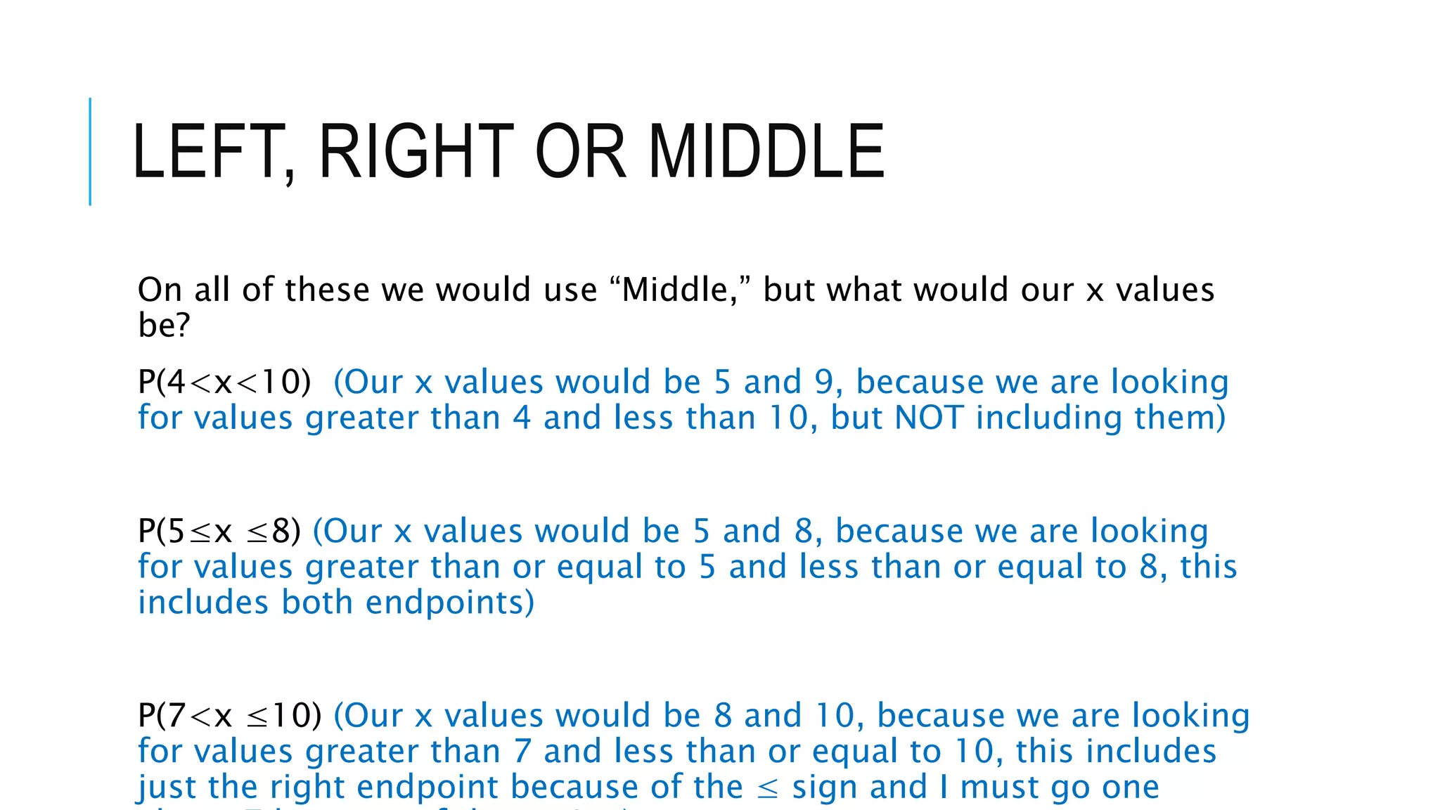 LEFT, RIGHT OR MIDDLE
On all of these we would use “Middle,” but what would our x values
be?
P(4<x<10) (Our x values would be 5 and 9, because we are looking
for values greater than 4 and less than 10, but NOT including them)
P(5≤x ≤8) (Our x values would be 5 and 8, because we are looking
for values greater than or equal to 5 and less than or equal to 8, this
includes both endpoints)
P(7<x ≤10) (Our x values would be 8 and 10, because we are looking
for values greater than 7 and less than or equal to 10, this includes
just the right endpoint because of the ≤ sign and I must go one
 