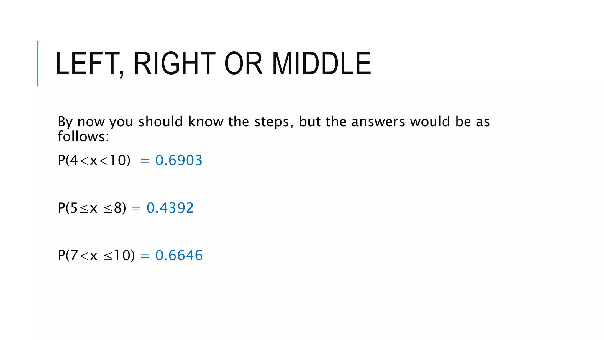 LEFT, RIGHT OR MIDDLE
By now you should know the steps, but the answers would be as
follows:
P(4<x<10) = 0.6903
P(5≤x ≤8) = 0.4392
P(7<x ≤10) = 0.6646
 