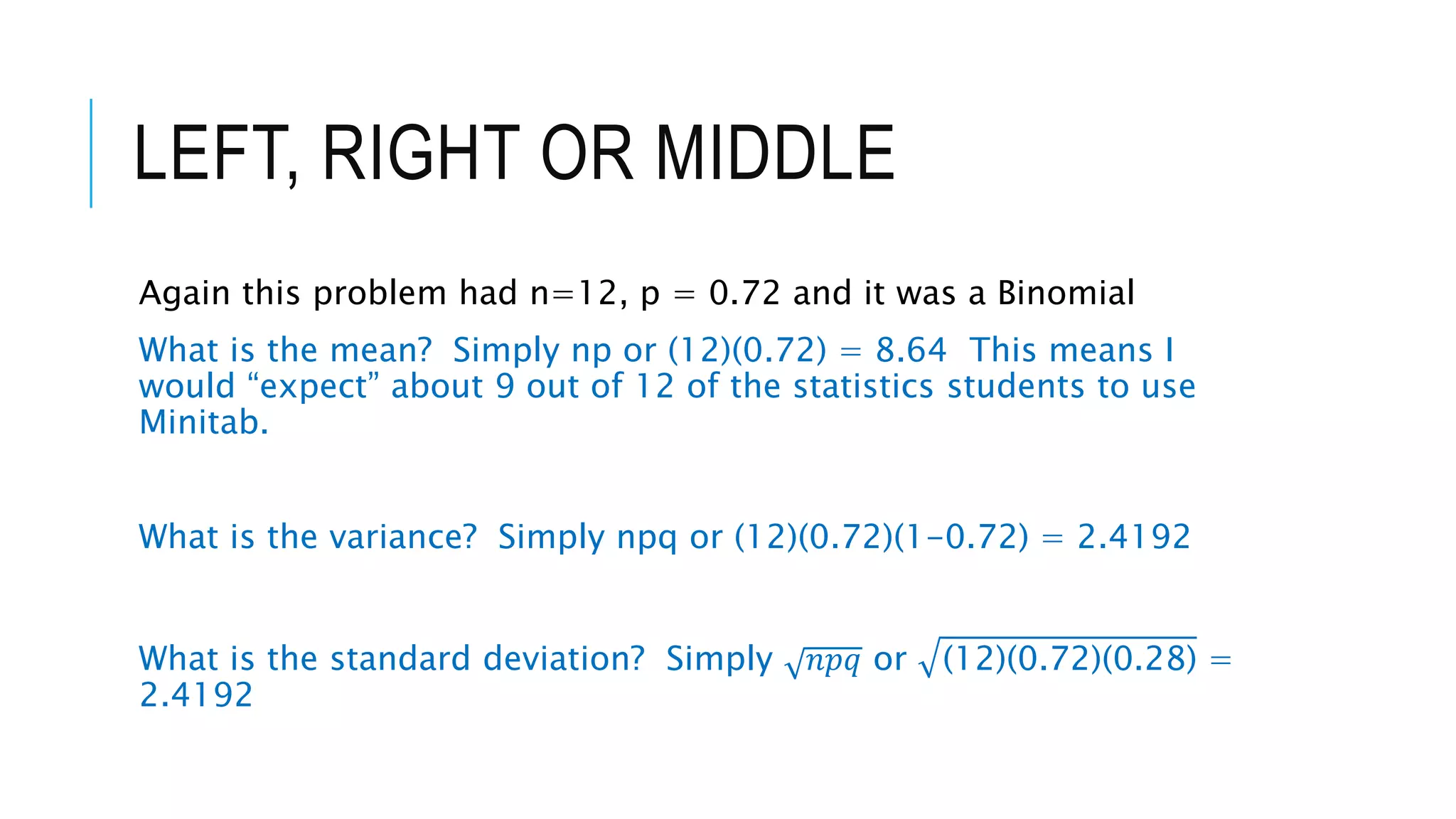 LEFT, RIGHT OR MIDDLE
Again this problem had n=12, p = 0.72 and it was a Binomial
What is the mean? Simply np or (12)(0.72) = 8.64 This means I
would “expect” about 9 out of 12 of the statistics students to use
Minitab.
What is the variance? Simply npq or (12)(0.72)(1-0.72) = 2.4192
What is the standard deviation? Simply 𝑛𝑝𝑞 or (12)(0.72)(0.28) =
2.4192
 