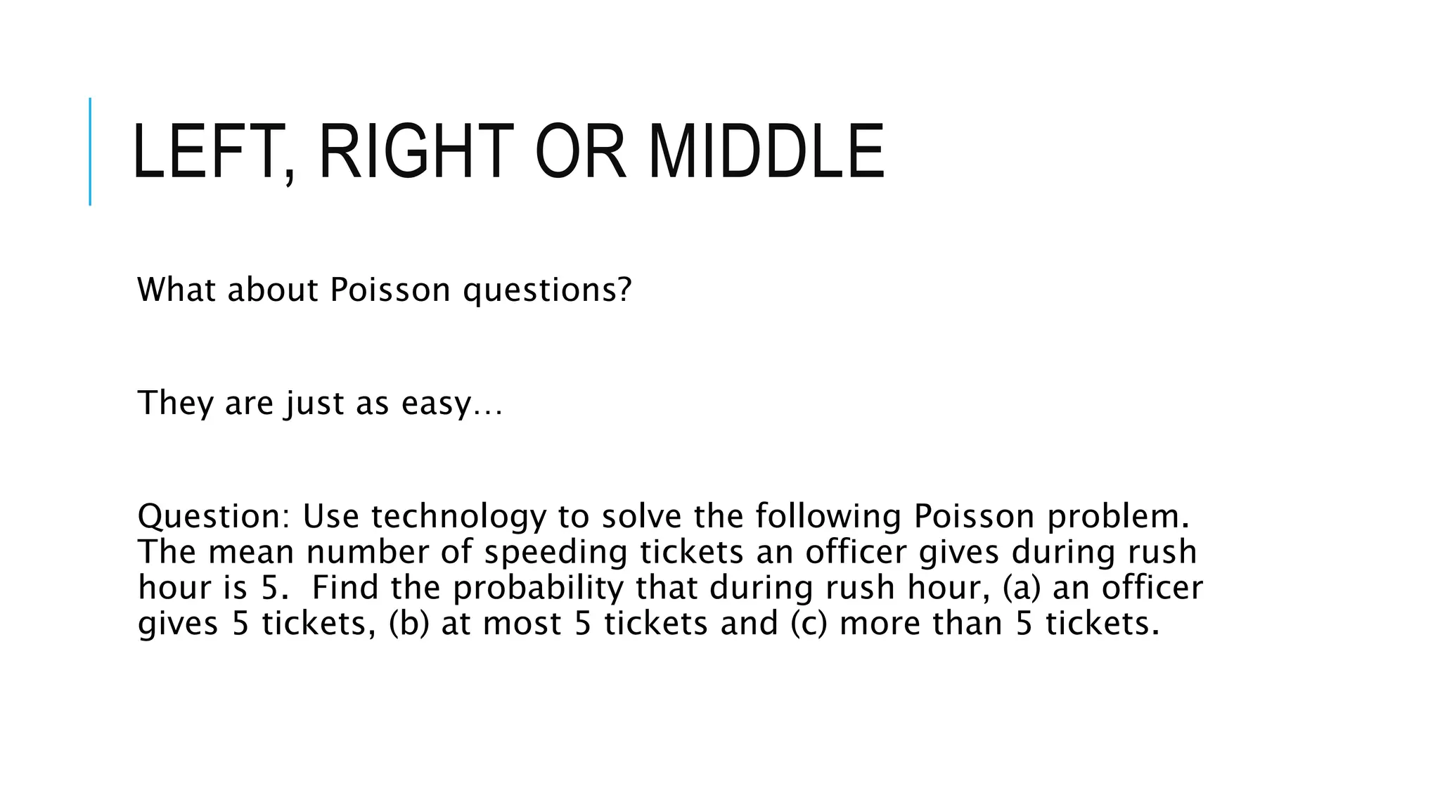 LEFT, RIGHT OR MIDDLE
What about Poisson questions?
They are just as easy…
Question: Use technology to solve the following Poisson problem.
The mean number of speeding tickets an officer gives during rush
hour is 5. Find the probability that during rush hour, (a) an officer
gives 5 tickets, (b) at most 5 tickets and (c) more than 5 tickets.
 