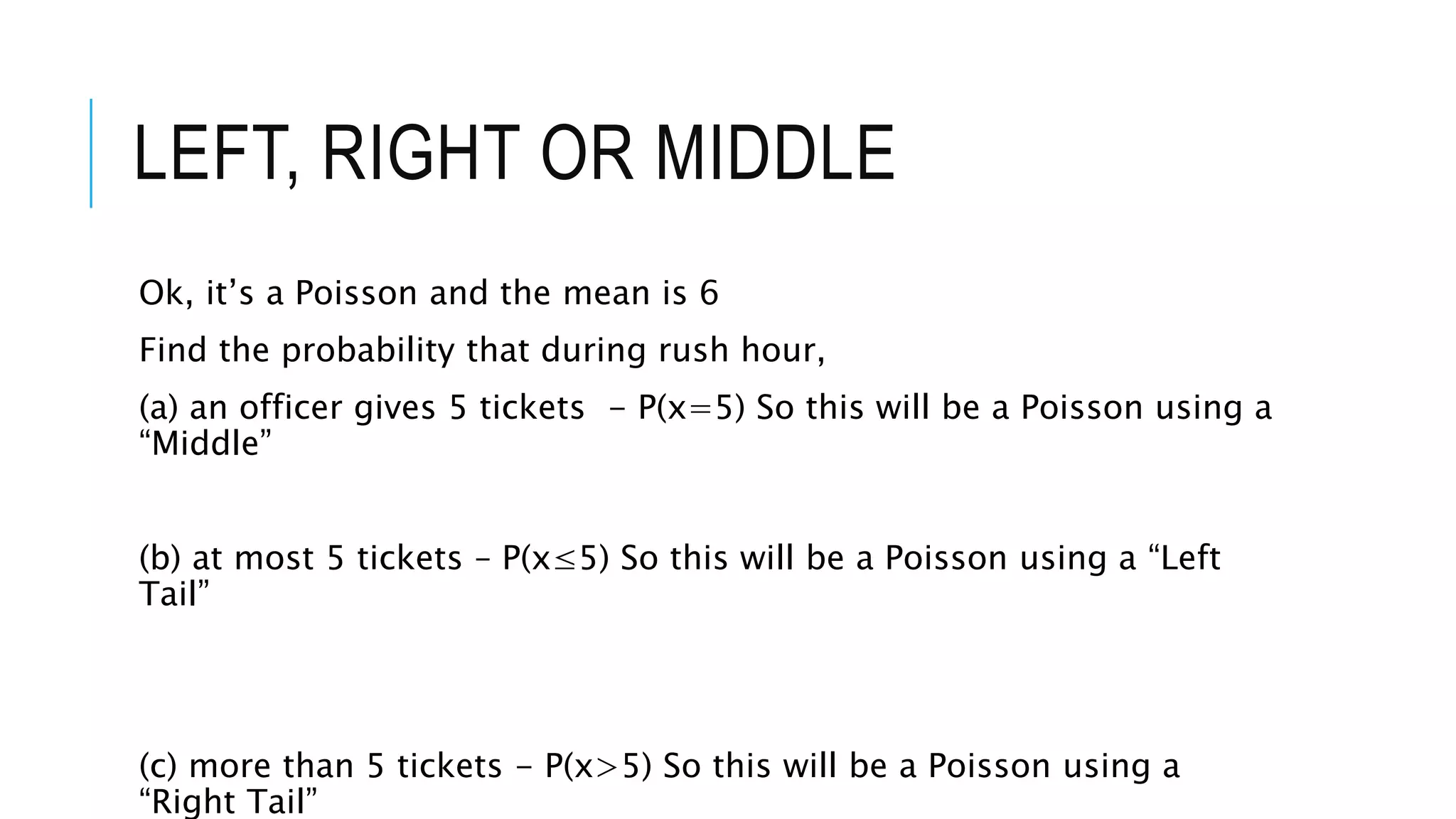 LEFT, RIGHT OR MIDDLE
Ok, it’s a Poisson and the mean is 6
Find the probability that during rush hour,
(a) an officer gives 5 tickets - P(x=5) So this will be a Poisson using a
“Middle”
(b) at most 5 tickets – P(x≤5) So this will be a Poisson using a “Left
Tail”
(c) more than 5 tickets - P(x>5) So this will be a Poisson using a
“Right Tail”
 