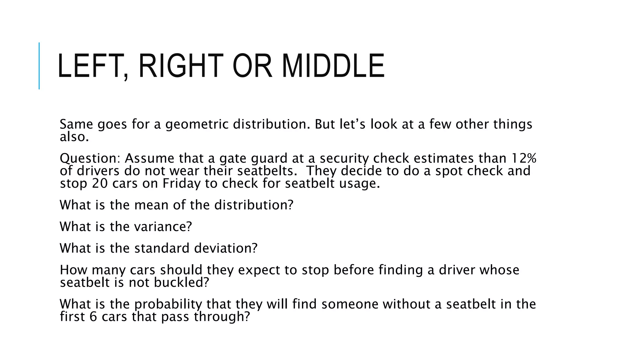 LEFT, RIGHT OR MIDDLE
Same goes for a geometric distribution. But let’s look at a few other things
also.
Question: Assume that a gate guard at a security check estimates than 12%
of drivers do not wear their seatbelts. They decide to do a spot check and
stop 20 cars on Friday to check for seatbelt usage.
What is the mean of the distribution?
What is the variance?
What is the standard deviation?
How many cars should they expect to stop before finding a driver whose
seatbelt is not buckled?
What is the probability that they will find someone without a seatbelt in the
first 6 cars that pass through?
 