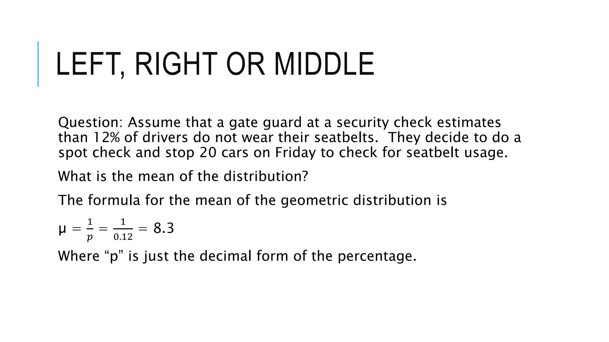 LEFT, RIGHT OR MIDDLE
Question: Assume that a gate guard at a security check estimates
than 12% of drivers do not wear their seatbelts. They decide to do a
spot check and stop 20 cars on Friday to check for seatbelt usage.
What is the mean of the distribution?
The formula for the mean of the geometric distribution is
µ =
1
𝑝
=
1
0.12
= 8.3
Where “p” is just the decimal form of the percentage.
 