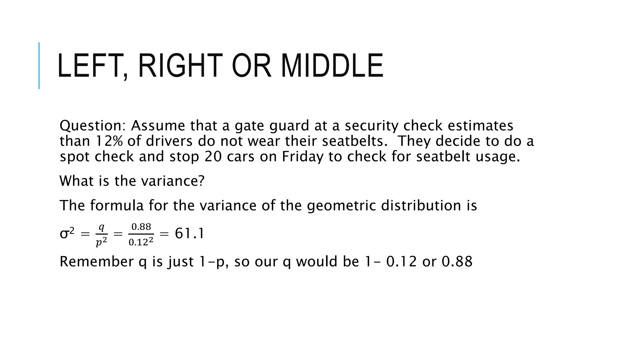 LEFT, RIGHT OR MIDDLE
Question: Assume that a gate guard at a security check estimates
than 12% of drivers do not wear their seatbelts. They decide to do a
spot check and stop 20 cars on Friday to check for seatbelt usage.
What is the variance?
The formula for the variance of the geometric distribution is
σ2 =
𝑞
𝑝2 =
0.88
0.122 = 61.1
Remember q is just 1-p, so our q would be 1- 0.12 or 0.88
 