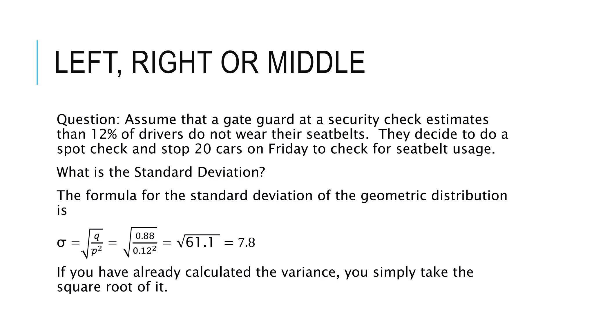 LEFT, RIGHT OR MIDDLE
Question: Assume that a gate guard at a security check estimates
than 12% of drivers do not wear their seatbelts. They decide to do a
spot check and stop 20 cars on Friday to check for seatbelt usage.
What is the Standard Deviation?
The formula for the standard deviation of the geometric distribution
is
σ =
𝑞
𝑝2 =
0.88
0.122 = 61.1 = 7.8
If you have already calculated the variance, you simply take the
square root of it.
 