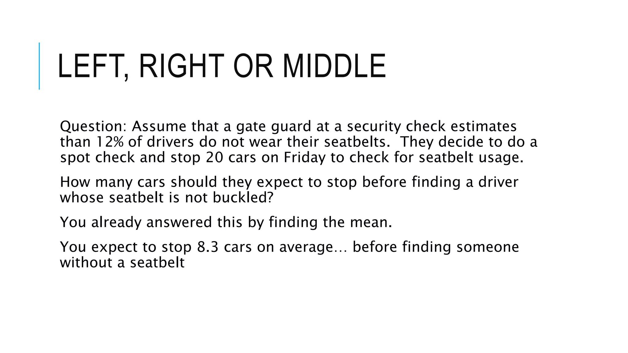 LEFT, RIGHT OR MIDDLE
Question: Assume that a gate guard at a security check estimates
than 12% of drivers do not wear their seatbelts. They decide to do a
spot check and stop 20 cars on Friday to check for seatbelt usage.
How many cars should they expect to stop before finding a driver
whose seatbelt is not buckled?
You already answered this by finding the mean.
You expect to stop 8.3 cars on average… before finding someone
without a seatbelt
 