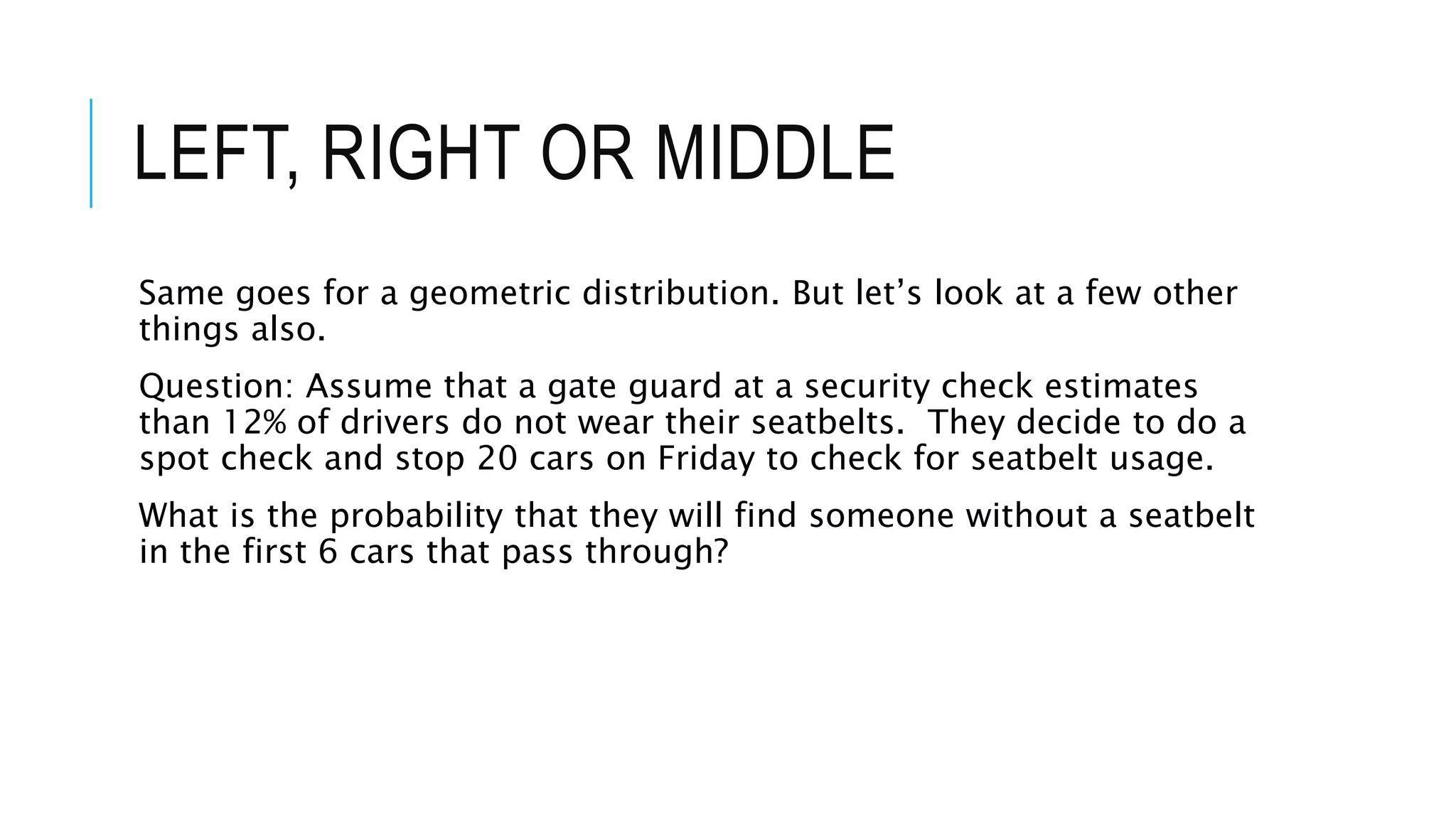 LEFT, RIGHT OR MIDDLE
Same goes for a geometric distribution. But let’s look at a few other
things also.
Question: Assume that a gate guard at a security check estimates
than 12% of drivers do not wear their seatbelts. They decide to do a
spot check and stop 20 cars on Friday to check for seatbelt usage.
What is the probability that they will find someone without a seatbelt
in the first 6 cars that pass through?
 