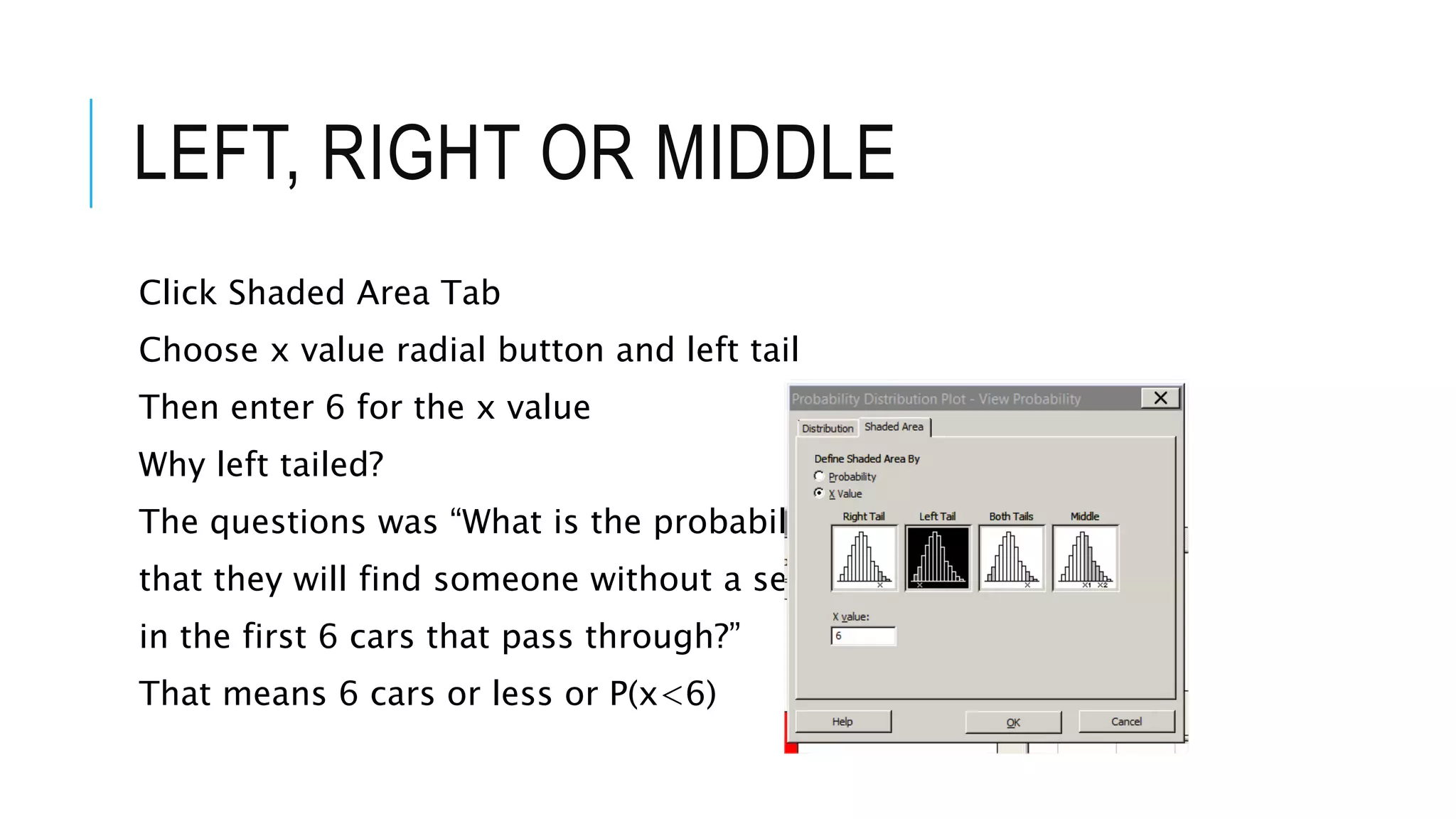 LEFT, RIGHT OR MIDDLE
Click Shaded Area Tab
Choose x value radial button and left tail
Then enter 6 for the x value
Why left tailed?
The questions was “What is the probability
that they will find someone without a seatbelt
in the first 6 cars that pass through?”
That means 6 cars or less or P(x<6)
 