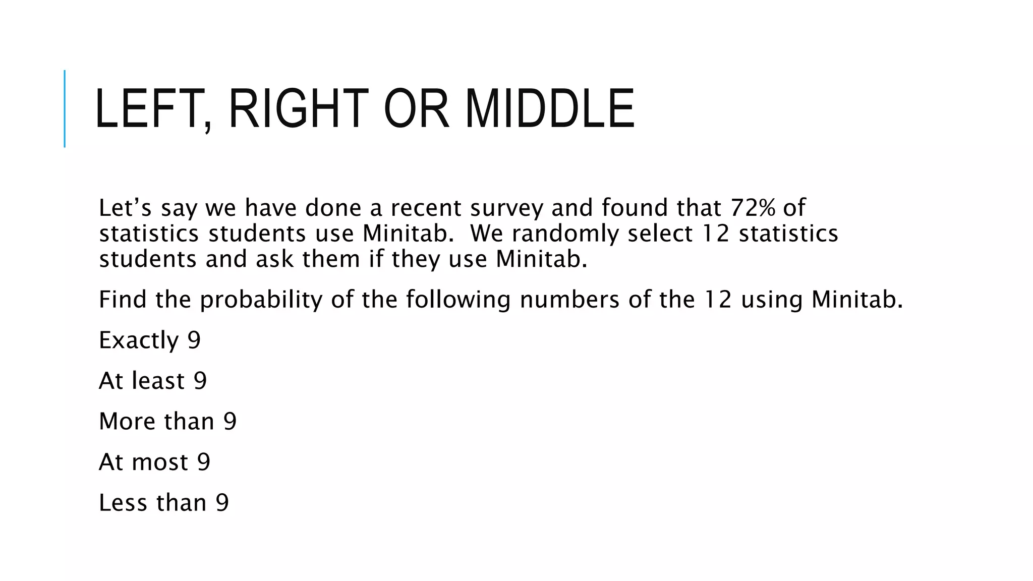 LEFT, RIGHT OR MIDDLE
Let’s say we have done a recent survey and found that 72% of
statistics students use Minitab. We randomly select 12 statistics
students and ask them if they use Minitab.
Find the probability of the following numbers of the 12 using Minitab.
Exactly 9
At least 9
More than 9
At most 9
Less than 9
 