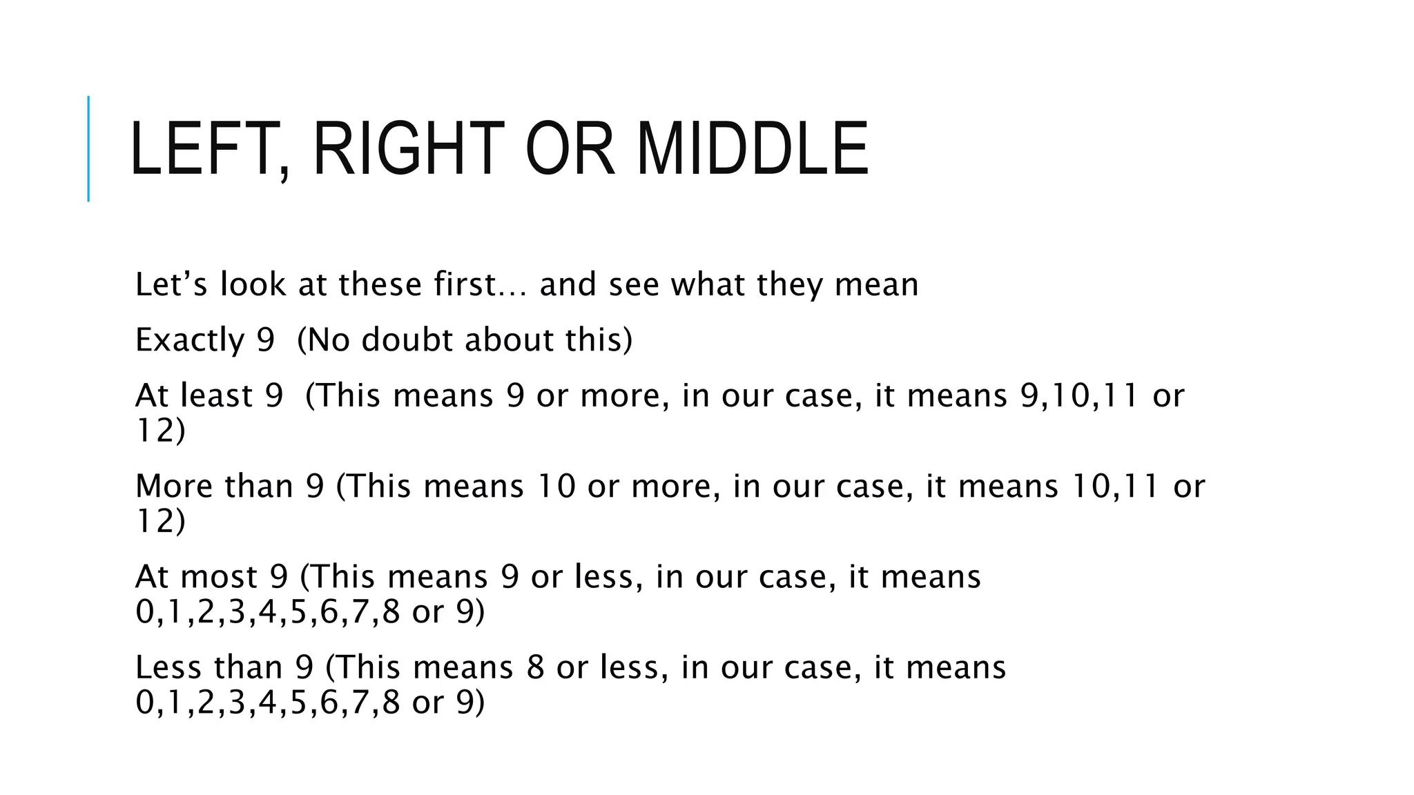 LEFT, RIGHT OR MIDDLE
Let’s look at these first… and see what they mean
Exactly 9 (No doubt about this)
At least 9 (This means 9 or more, in our case, it means 9,10,11 or
12)
More than 9 (This means 10 or more, in our case, it means 10,11 or
12)
At most 9 (This means 9 or less, in our case, it means
0,1,2,3,4,5,6,7,8 or 9)
Less than 9 (This means 8 or less, in our case, it means
0,1,2,3,4,5,6,7,8 or 9)
 