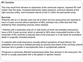 RV function
This may result from akinesis or dyskinesis of the ventricular septum, impaired RV wall
motion near the apex, increased pulmonary artery pressure, occlusive disease of the
right coronary artery, and increased volume of the LV within the pericardial cavity
Survival
•Patients with an LV akinetic area (not all of which are true aneurysms) are reported to
have a 5-year survival without operation of 69%, perhaps only a little less than that
dictated by their coexisting coronary artery disease.
• Patients with a dyskinetic area of LV wall (many of which are probably aneurysms)
have a 54% 5-year survival, which is reduced to 36% when myocardial function in the
remainder of the ventricle is reduced.Size of the aneurysm is a risk factor for premature
death in surgically untreated patients.
•In patients with small aneurysms (usually without symptoms of heart failure), the
probability of surviving is dictated primarily by severity and extent of the coronary arterial
stenoses and is greater in asymptomatic than in symptomatic patients.
•Prognosis is adversely affected bydyskinesia rather than akinesia in the aneurysm; the
former is usually associated with a low global LV ejection fraction
 