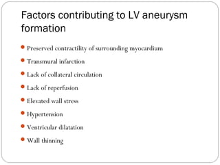 Factors contributing to LV aneurysm
formation
Preserved contractility of surrounding myocardium
Transmural infarction
Lack of collateral circulation
Lack of reperfusion
Elevated wall stress
Hypertension
Ventricular dilatation
Wall thinning
 
