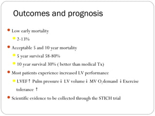Outcomes and prognosis
Low early mortality
2-13%
Acceptable 5 and 10 year mortality
5 year survival 58-80%
10 year survival 30% ( better than medical Tx)
Most patients experience increased LV performance
LVEF Pulm pressure LV volume MV O↑ ↓ ↓ 2demand ↓Exercise
tolerance ↑
Scientific evidence to be collected through the STICH trial
 