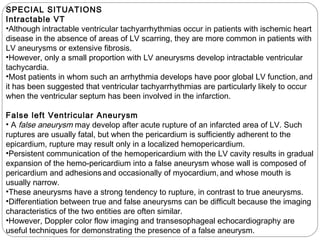 SPECIAL SITUATIONS
Intractable VT
•Although intractable ventricular tachyarrhythmias occur in patients with ischemic heart
disease in the absence of areas of LV scarring, they are more common in patients with
LV aneurysms or extensive fibrosis.
•However, only a small proportion with LV aneurysms develop intractable ventricular
tachycardia.
•Most patients in whom such an arrhythmia develops have poor global LV function, and
it has been suggested that ventricular tachyarrhythmias are particularly likely to occur
when the ventricular septum has been involved in the infarction. 
False left Ventricular Aneurysm
• A false aneurysm may develop after acute rupture of an infarcted area of LV. Such
ruptures are usually fatal, but when the pericardium is sufficiently adherent to the
epicardium, rupture may result only in a localized hemopericardium.
•Persistent communication of the hemopericardium with the LV cavity results in gradual
expansion of the hemo-pericardium into a false aneurysm whose wall is composed of
pericardium and adhesions and occasionally of myocardium, and whose mouth is
usually narrow.
•These aneurysms have a strong tendency to rupture, in contrast to true aneurysms.
•Differentiation between true and false aneurysms can be difficult because the imaging
characteristics of the two entities are often similar.
•However, Doppler color flow imaging and transesophageal echocardiography are
useful techniques for demonstrating the presence of a false aneurysm.
 