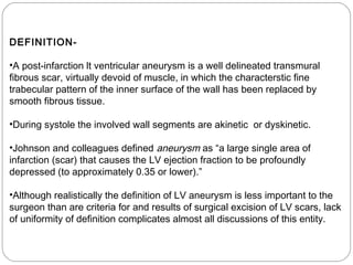 DEFINITION-
•A post-infarction lt ventricular aneurysm is a well delineated transmural
fibrous scar, virtually devoid of muscle, in which the characterstic fine
trabecular pattern of the inner surface of the wall has been replaced by
smooth fibrous tissue.
•During systole the involved wall segments are akinetic or dyskinetic.
•Johnson and colleagues defined aneurysm as “a large single area of
infarction (scar) that causes the LV ejection fraction to be profoundly
depressed (to approximately 0.35 or lower).”
•Although realistically the definition of LV aneurysm is less important to the
surgeon than are criteria for and results of surgical excision of LV scars, lack
of uniformity of definition complicates almost all discussions of this entity.
 