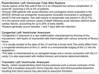 Postinfarction Left Ventricular Free Wall Rupture
•Acute rupture of the free wall of the LV is an infrequent but serious complication of
acute MI, occurring in 2% to 4% of patients.
•Among 1048 patients with acute infarction and cardiogenic shock evaluated in the
SHOCK (SHould we emergently revascularize Occluded Coronaries in cardiogenic
shocK?) trial and registry, free wall rupture or tamponade was present in 28 (2.7%).
•It is the second most common cause of death following acute infarction (behind acute
cardiac failure), accounting for up to 20% of early deaths.
•Rupture generally occurs between 1 and 7 days after the infarction.
Congenital Left Ventricular Aneurysm
•Congenital LV aneurysm is a rare malformation characterized by thinning of the
myocardium, with layers of myocardial cells intermingled with various amounts of fibrous
tissue.
• It is usually located at the apex of the LV and has a broad neck.This entity differs from
a congenital diverticulum of the LV, which is a noncontractile bulging of the LV into the
epigastrium.
•The latter is characterized by an elongated shape and a narrow connection with the LV
cavity. It is also associated with midline thoracic and anterior abdominal defects.
Traumatic Left Ventricular Aneurysm
Rarely, violent nonpenetrating chest trauma produces such a severe contusion of the
heart that a localized aneurysm forms.Vascular injury and intramyocardial dissection
resulting from blunt trauma may also lead to aneurysm formation
 