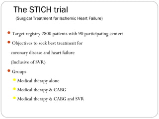 The STICH trial
(Surgical Treatment for Ischemic Heart Failure)
Target registry 2800 patients with 90 participating centers
Objectives to seek best treatment for
coronary disease and heart failure
(Inclusive of SVR)
Groups
Medical therapy alone
Medical therapy & CABG
Medical therapy & CABG and SVR
 