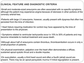 CLINICAL FEATURE AND DIAGNOSTIC CRITERIA
•Small and moderate-sized aneurysms are often associated with no specific symptoms,
although the patient may experience angina because of stenoses in other portions of the
coronary arterial tree.
•Patients with large LV aneurysms, however, usually present with dyspnea that often has
persisted from the time of infarction.
• Heart failure requiring medication for control may have appeared by the time of
presentation to the physician.
• Symptoms related to ventricular tachycardia occur in 15% to 30% of patients and may
become intractable to medical treatment and cause death.
•Although about half of aneurysms contain thrombus, thromboembolism occurs in only a
small proportion of patients.
•On physical examination, palpation over the heart often demonstrates a diffuse,
sustained apical systolic thrust and a double impulse.
•On auscultation, usually a third heart sound and often a fourth (atrial) sound are
present. There may be an apical pansystolic murmur if mitral regurgitation is present.
 