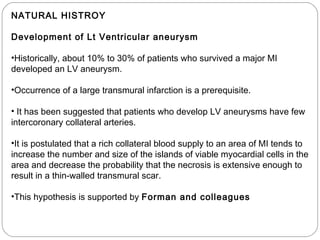 NATURAL HISTROY
Development of Lt Ventricular aneurysm
•Historically, about 10% to 30% of patients who survived a major MI
developed an LV aneurysm.
•Occurrence of a large transmural infarction is a prerequisite.
• It has been suggested that patients who develop LV aneurysms have few
intercoronary collateral arteries.
•It is postulated that a rich collateral blood supply to an area of MI tends to
increase the number and size of the islands of viable myocardial cells in the
area and decrease the probability that the necrosis is extensive enough to
result in a thin-walled transmural scar.
•This hypothesis is supported by Forman and colleagues
 