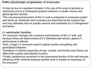 Patho-physiologic progression of aneurysm
•It may be due to a gradual increase in the size of the area of akinesia or
dyskinesia and to a consequent gradual reduction in stroke volume and
global ejection fraction.
•The nonaneurysmal portion of the LV wall is subjected to increased systolic
wall stress as ventricular size increases (as described by the Laplace law)
and may ultimately lose its systolic reserve and contribute to LV enlargement
and failure
Lt ventricular function
•An aneurysm changes the curvature and thickness of the LV wall, and
because these are determinants of LV afterload (wall stress), global LV
performance is altered.
•Also, a large LV aneurysm leads to global cardiac remodeling with
generalized dilatation.
•Variations in intrinsic properties of scar, muscle, and border-zone tissue can
affect both systolic and diastolic function.
•Finally, paradoxical movement in the aneurysmal portion of the wall reduces
efficiency of the ventricle because systolic work is wasted on expansion of
the aneurysm.
 