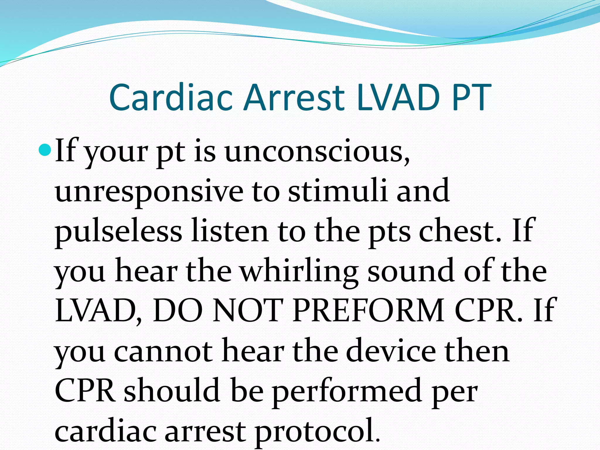 Cardiac Arrest LVAD PT
If your pt is unconscious,
unresponsive to stimuli and
pulseless listen to the pts chest. If
you hear the whirling sound of the
LVAD, DO NOT PREFORM CPR. If
you cannot hear the device then
CPR should be performed per
cardiac arrest protocol.
 