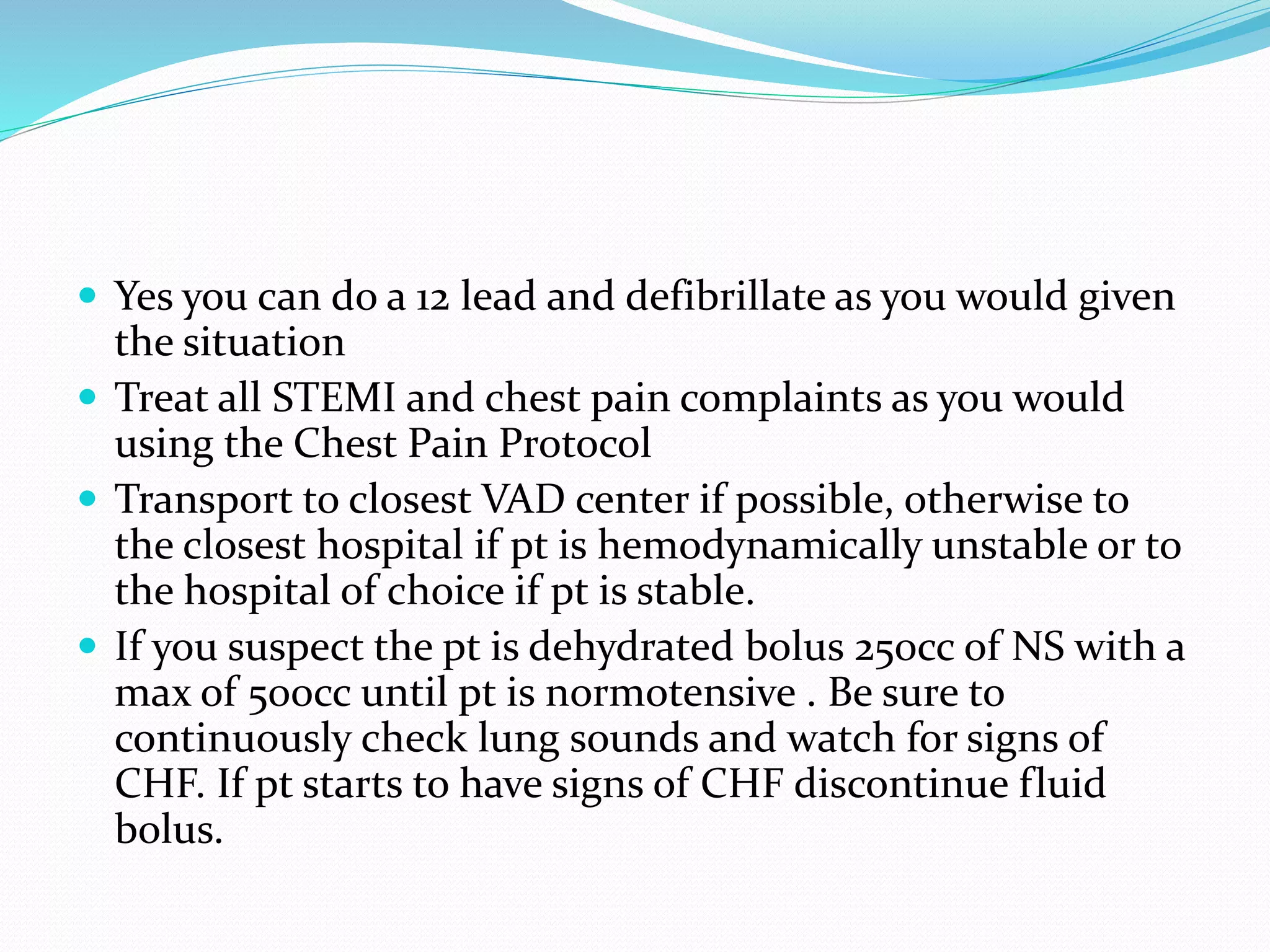  Yes you can do a 12 lead and defibrillate as you would given
the situation
 Treat all STEMI and chest pain complaints as you would
using the Chest Pain Protocol
 Transport to closest VAD center if possible, otherwise to
the closest hospital if pt is hemodynamically unstable or to
the hospital of choice if pt is stable.
 If you suspect the pt is dehydrated bolus 250cc of NS with a
max of 500cc until pt is normotensive . Be sure to
continuously check lung sounds and watch for signs of
CHF. If pt starts to have signs of CHF discontinue fluid
bolus.
 
