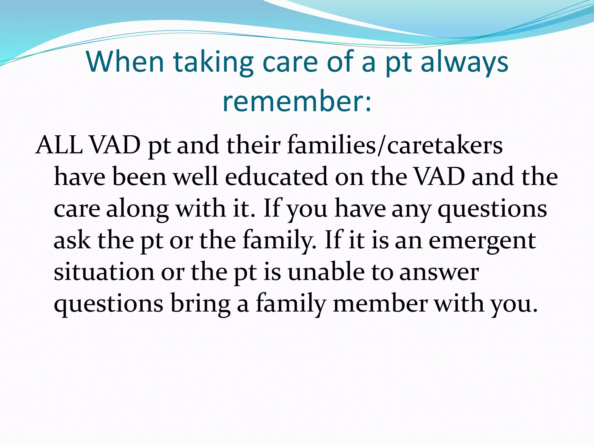 When taking care of a pt always
remember:
ALL VAD pt and their families/caretakers
have been well educated on the VAD and the
care along with it. If you have any questions
ask the pt or the family. If it is an emergent
situation or the pt is unable to answer
questions bring a family member with you.
 