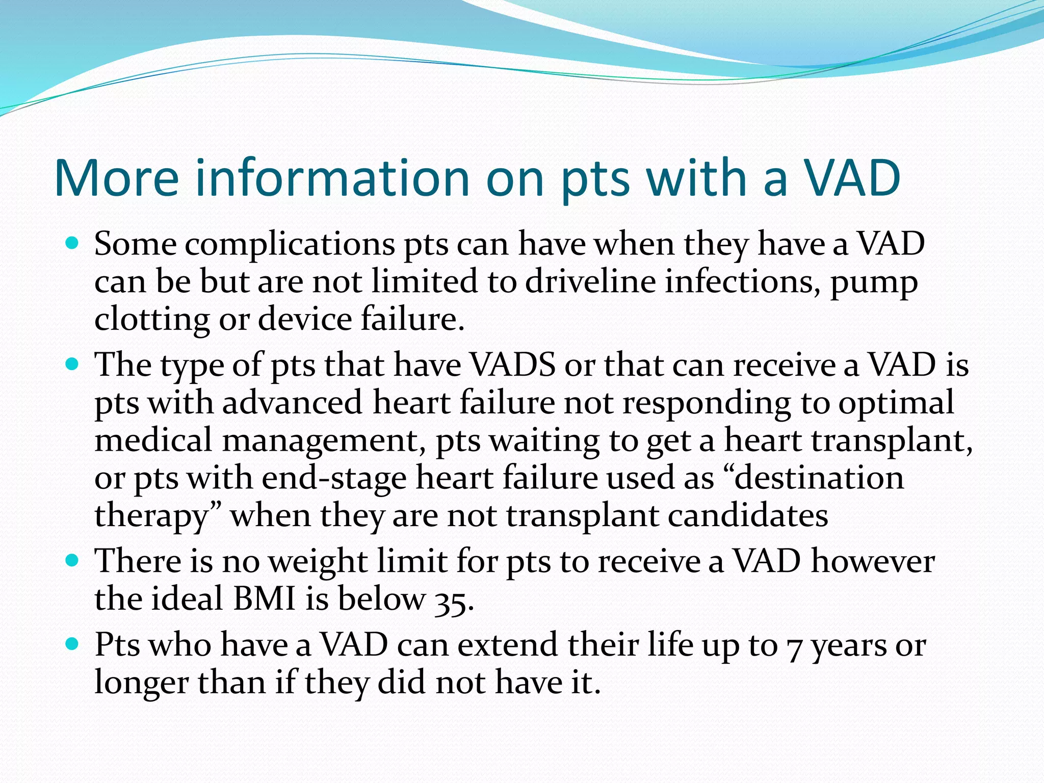More information on pts with a VAD
 Some complications pts can have when they have a VAD
can be but are not limited to driveline infections, pump
clotting or device failure.
 The type of pts that have VADS or that can receive a VAD is
pts with advanced heart failure not responding to optimal
medical management, pts waiting to get a heart transplant,
or pts with end-stage heart failure used as “destination
therapy” when they are not transplant candidates
 There is no weight limit for pts to receive a VAD however
the ideal BMI is below 35.
 Pts who have a VAD can extend their life up to 7 years or
longer than if they did not have it.
 