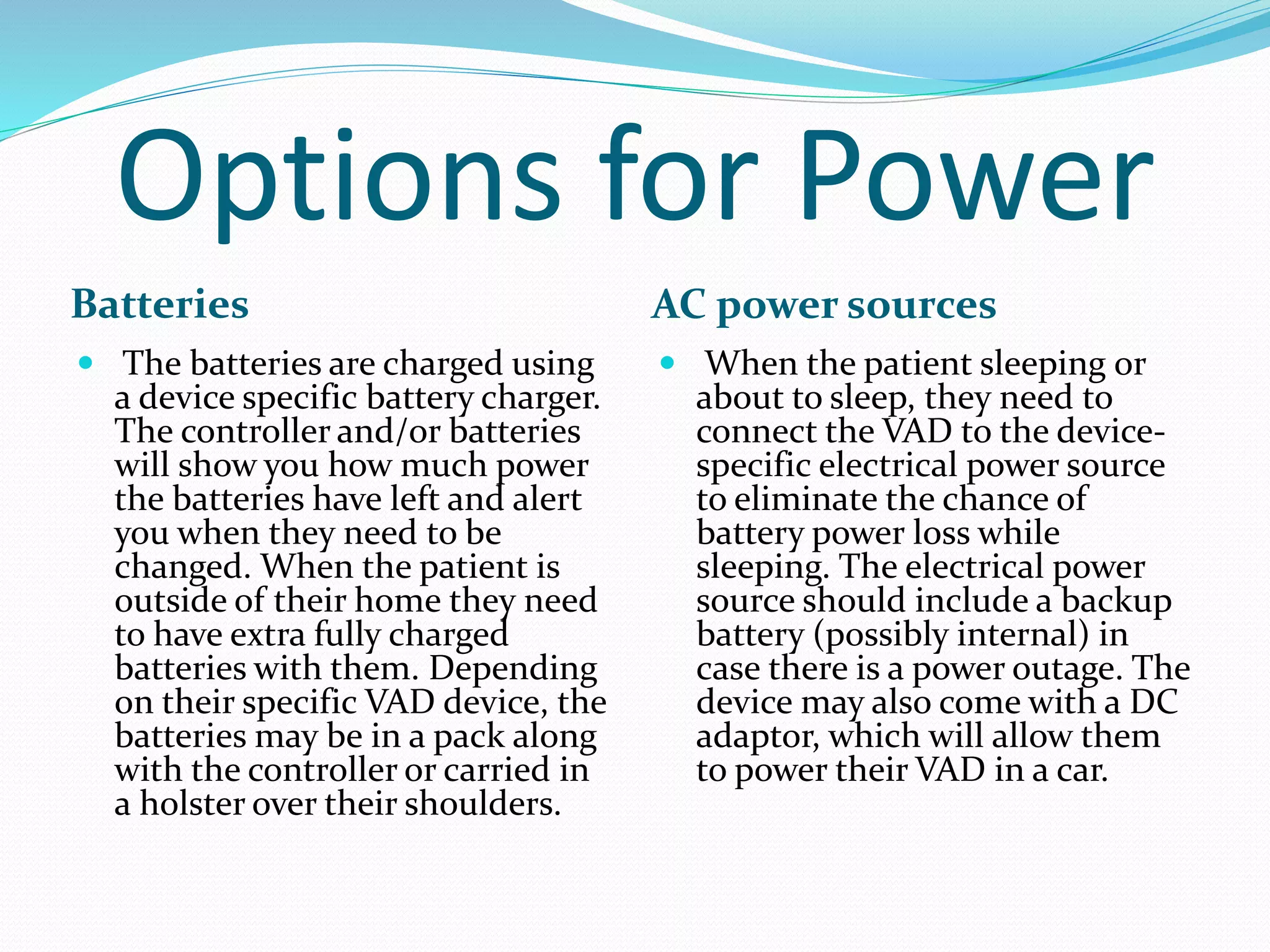 Options for Power
Batteries AC power sources
 The batteries are charged using
a device specific battery charger.
The controller and/or batteries
will show you how much power
the batteries have left and alert
you when they need to be
changed. When the patient is
outside of their home they need
to have extra fully charged
batteries with them. Depending
on their specific VAD device, the
batteries may be in a pack along
with the controller or carried in
a holster over their shoulders.
 When the patient sleeping or
about to sleep, they need to
connect the VAD to the device-
specific electrical power source
to eliminate the chance of
battery power loss while
sleeping. The electrical power
source should include a backup
battery (possibly internal) in
case there is a power outage. The
device may also come with a DC
adaptor, which will allow them
to power their VAD in a car.
 