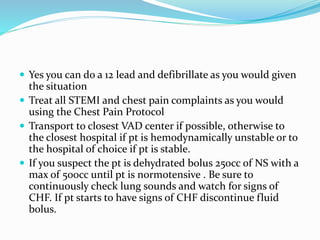  Yes you can do a 12 lead and defibrillate as you would given
the situation
 Treat all STEMI and chest pain complaints as you would
using the Chest Pain Protocol
 Transport to closest VAD center if possible, otherwise to
the closest hospital if pt is hemodynamically unstable or to
the hospital of choice if pt is stable.
 If you suspect the pt is dehydrated bolus 250cc of NS with a
max of 500cc until pt is normotensive . Be sure to
continuously check lung sounds and watch for signs of
CHF. If pt starts to have signs of CHF discontinue fluid
bolus.
 