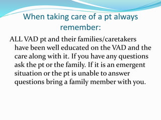 When taking care of a pt always
remember:
ALL VAD pt and their families/caretakers
have been well educated on the VAD and the
care along with it. If you have any questions
ask the pt or the family. If it is an emergent
situation or the pt is unable to answer
questions bring a family member with you.
 