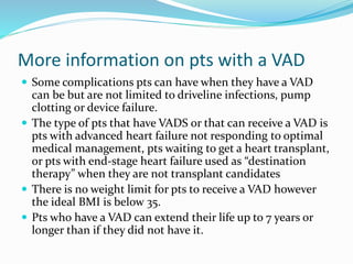 More information on pts with a VAD
 Some complications pts can have when they have a VAD
can be but are not limited to driveline infections, pump
clotting or device failure.
 The type of pts that have VADS or that can receive a VAD is
pts with advanced heart failure not responding to optimal
medical management, pts waiting to get a heart transplant,
or pts with end-stage heart failure used as “destination
therapy” when they are not transplant candidates
 There is no weight limit for pts to receive a VAD however
the ideal BMI is below 35.
 Pts who have a VAD can extend their life up to 7 years or
longer than if they did not have it.
 