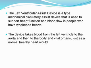  The Left Ventricular Assist Device is a type
mechanical circulatory assist device that is used to
support heart function and blood flow in people who
have weakened hearts.
 The device takes blood from the left ventricle to the
aorta and then to the body and vital organs, just as a
normal healthy heart would
 