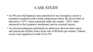 CASE STUDY
• An 88-year-old Japanese man presented to our emergency unit in a
comatose condition with a body temperature below the lower limit of
detection (<32°C when measured under the armpit; <34°C when
measured at the tympanic membrane) and no external injures.
• An electrocardiogram performed on admission showed sinus arrest
and junctional rhythm with a heart rate of 40 beats per minute. Osborn
waves were apparent in leads V4 to V6.
 