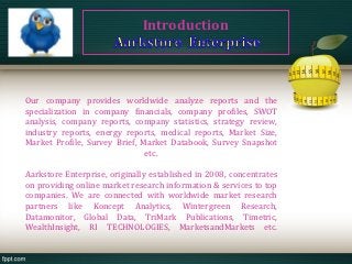 Introduction




Our company provides worldwide analyze reports and the
specialization in company financials, company profiles, SWOT
analysis, company reports, company statistics, strategy review,
industry reports, energy reports, medical reports, Market Size,
Market Profile, Survey Brief, Market Databook, Survey Snapshot
                               etc.

Aarkstore Enterprise, originally established in 2008, concentrates
on providing online market research information & services to top
companies. We are connected with worldwide market research
partners like Koncept Analytics, Wintergreen Research,
Datamonitor, Global Data, TriMark Publications, Timetric,
WealthInsight, RI TECHNOLOGIES, MarketsandMarkets etc.
 